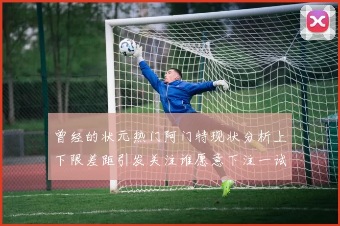 曾经的状元热门阿门特现状分析上下限差距引发关注谁愿意下注一试身手