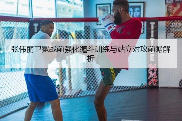 张伟丽卫冕战前强化缠斗训练与站立对攻前瞻解析
